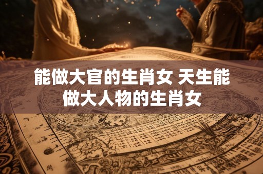 能做大官的生肖女 天生能做大人物的生肖女