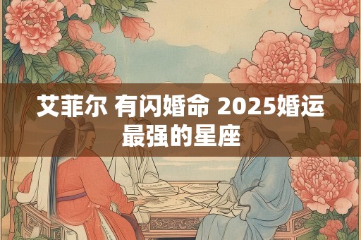 艾菲尔 有闪婚命 2025婚运最强的星座