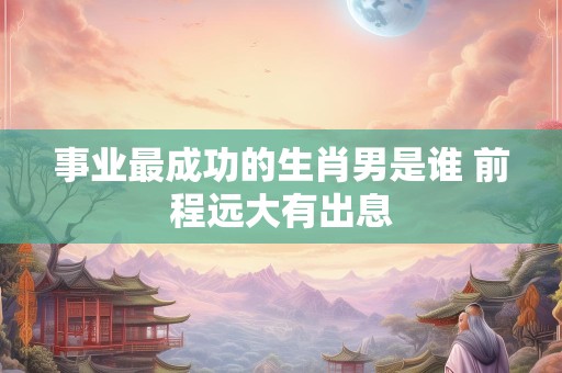事业最成功的生肖男是谁 前程远大有出息