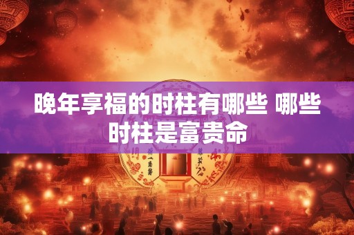 晚年享福的时柱有哪些 哪些时柱是富贵命