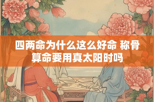 四两命为什么这么好命 称骨算命要用真太阳时吗