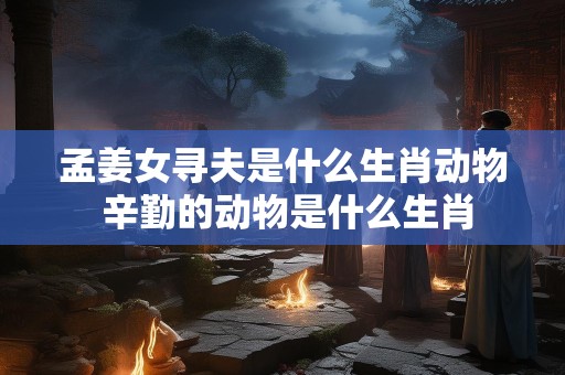 孟姜女寻夫是什么生肖动物 辛勤的动物是什么生肖