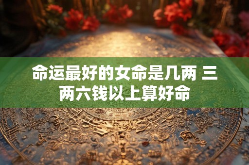 命运最好的女命是几两 三两六钱以上算好命