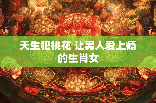天生犯桃花 让男人爱上瘾的生肖女