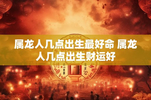 属龙人几点出生最好命 属龙人几点出生财运好