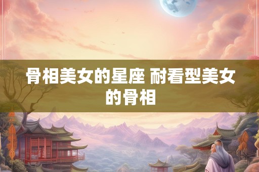 骨相美女的星座 耐看型美女的骨相