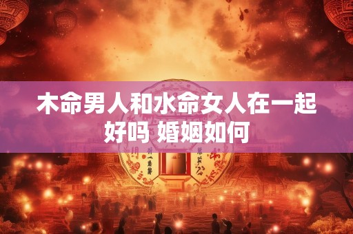 木命男人和水命女人在一起好吗 婚姻如何