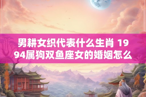 男耕女织代表什么生肖 1994属狗双鱼座女的婚姻怎么样
