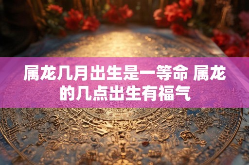属龙几月出生是一等命 属龙的几点出生有福气