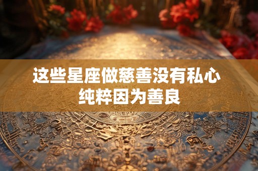 这些星座做慈善没有私心 纯粹因为善良