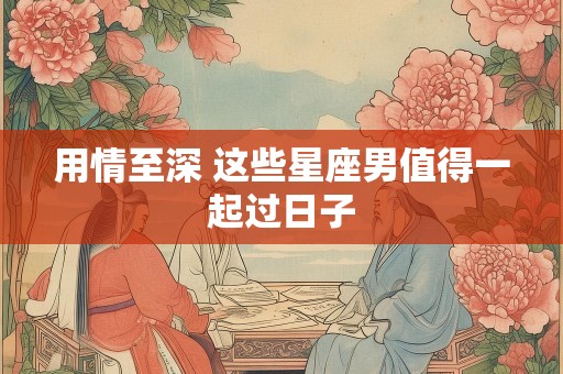 用情至深 这些星座男值得一起过日子