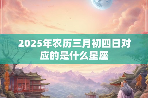 2025年农历三月初四日对应的是什么星座