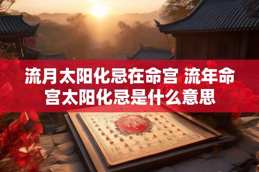 流月太阳化忌在命宫 流年命宫太阳化忌是什么意思