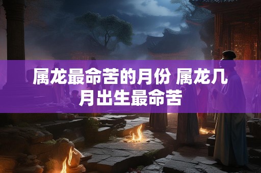 属龙最命苦的月份 属龙几月出生最命苦