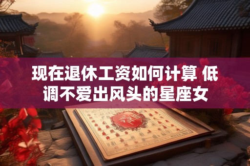 现在退休工资如何计算 低调不爱出风头的星座女