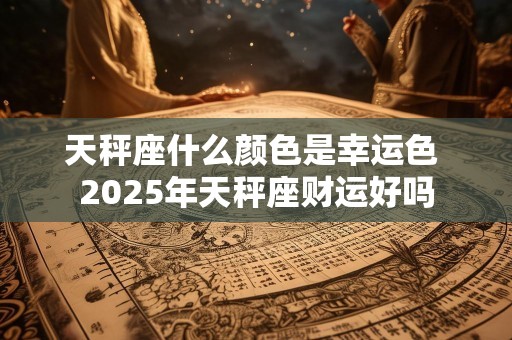 天秤座什么颜色是幸运色 2025年天秤座财运好吗