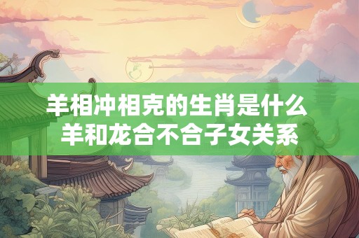 羊相冲相克的生肖是什么 羊和龙合不合子女关系