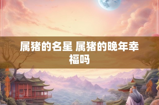 属猪的名星 属猪的晚年幸福吗