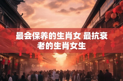 最会保养的生肖女 最抗衰老的生肖女生