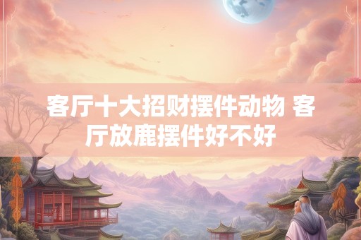 客厅十大招财摆件动物 客厅放鹿摆件好不好