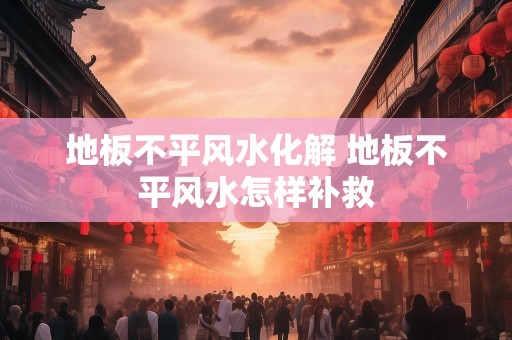 地板不平风水化解 地板不平风水怎样补救