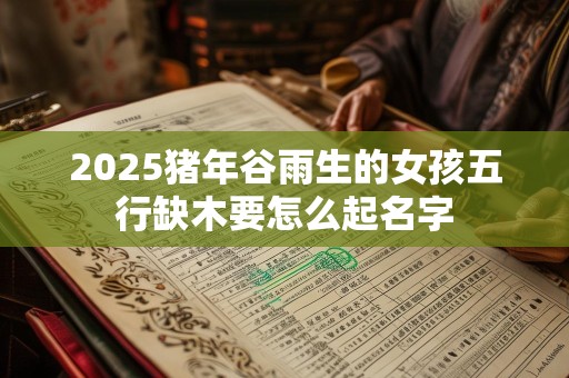 2025猪年谷雨生的女孩五行缺木要怎么起名字