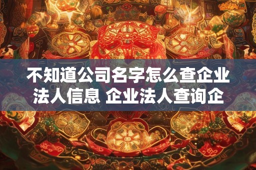 不知道公司名字怎么查企业法人信息 企业法人查询企业名字