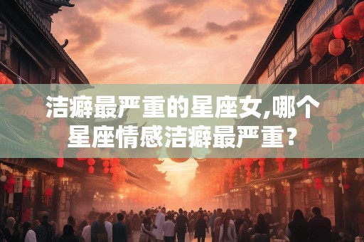 洁癖最严重的星座女,哪个星座情感洁癖最严重？