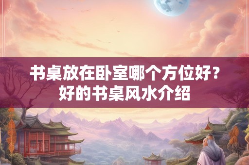 书桌放在卧室哪个方位好？好的书桌风水介绍