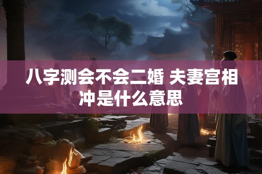 八字测会不会二婚 夫妻宫相冲是什么意思