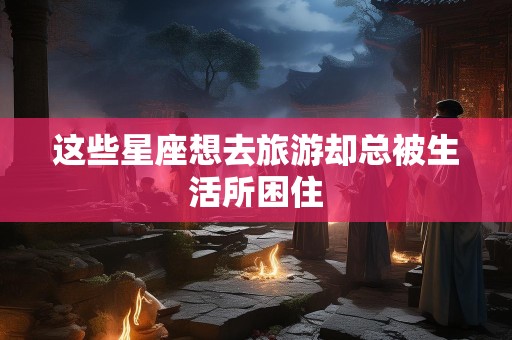 这些星座想去旅游却总被生活所困住