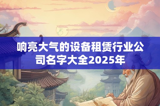 响亮大气的设备租赁行业公司名字大全2025年