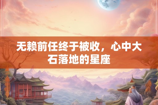 无赖前任终于被收，心中大石落地的星座