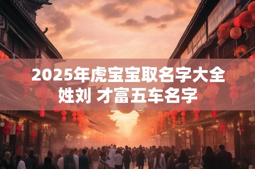2025年虎宝宝取名字大全姓刘 才富五车名字