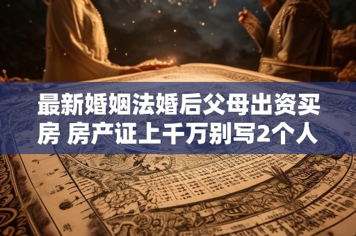 最新婚姻法婚后父母出资买房 房产证上千万别写2个人名字