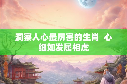 洞察人心最厉害的生肖  心细如发属相虎