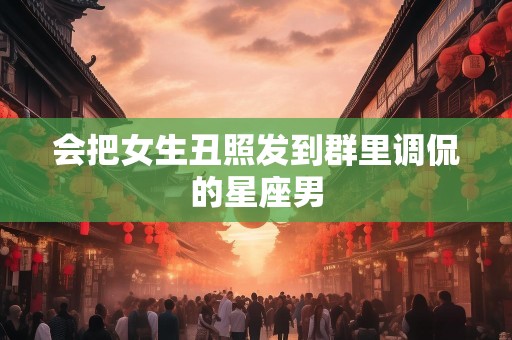 会把女生丑照发到群里调侃的星座男