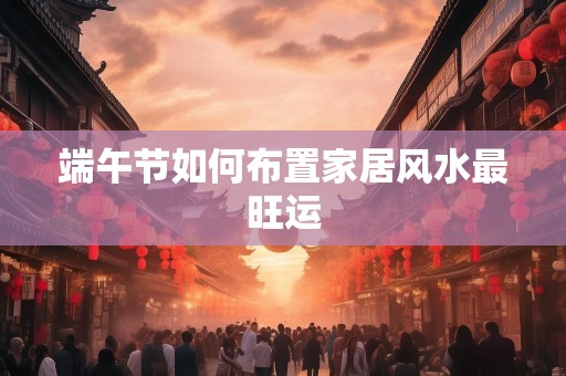 端午节如何布置家居风水最旺运
