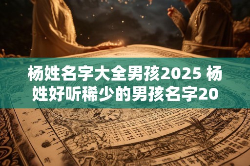 杨姓名字大全男孩2025 杨姓好听稀少的男孩名字2025
