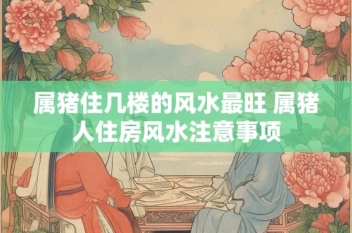 属猪住几楼的风水最旺 属猪人住房风水注意事项