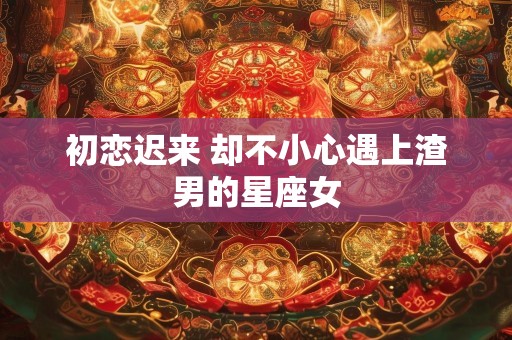 初恋迟来 却不小心遇上渣男的星座女