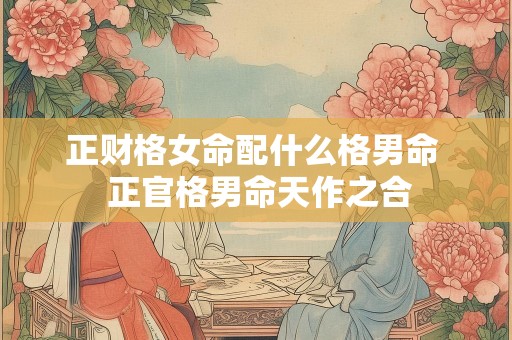 正财格女命配什么格男命  正官格男命天作之合