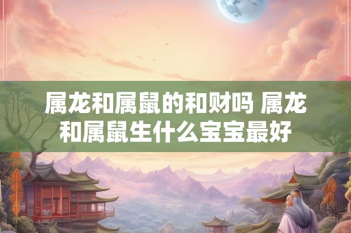 属龙和属鼠的和财吗 属龙和属鼠生什么宝宝最好