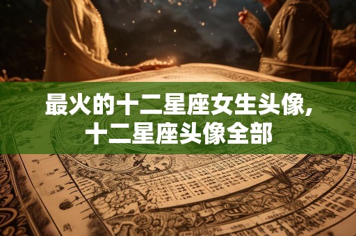 最火的十二星座女生头像,十二星座头像全部