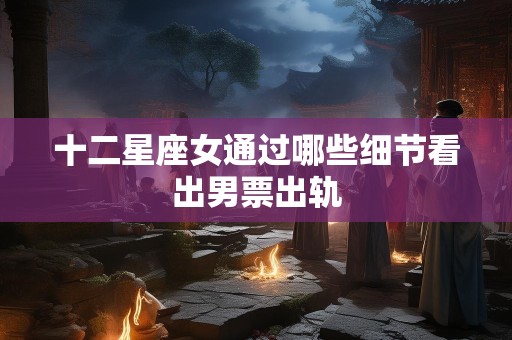 十二星座女通过哪些细节看出男票出轨