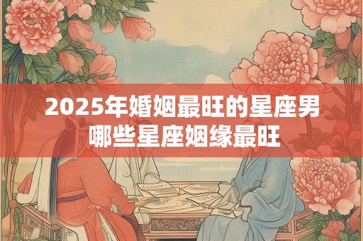 2025年婚姻最旺的星座男 哪些星座姻缘最旺