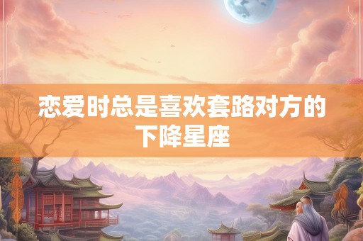 恋爱时总是喜欢套路对方的下降星座
