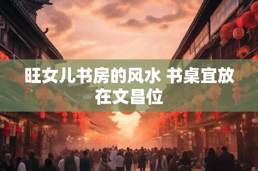旺女儿书房的风水 书桌宜放在文昌位