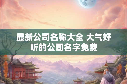 最新公司名称大全 大气好听的公司名字免费