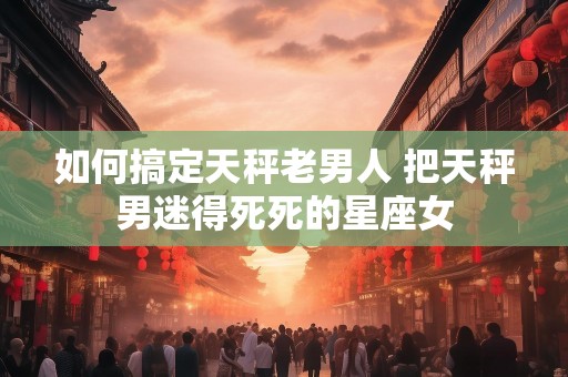 如何搞定天秤老男人 把天秤男迷得死死的星座女